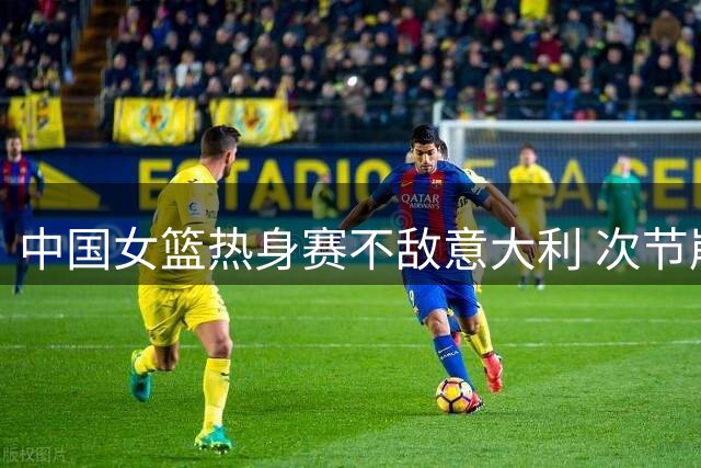 中国女篮热身赛不敌意大利 次节崩盘暴露阵容短板