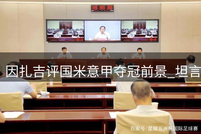 因扎吉评国米意甲夺冠前景 坦言需加强阵容深度