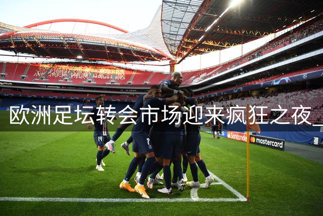 欧洲足坛转会市场迎来疯狂之夜 多支豪门引援动作引关注