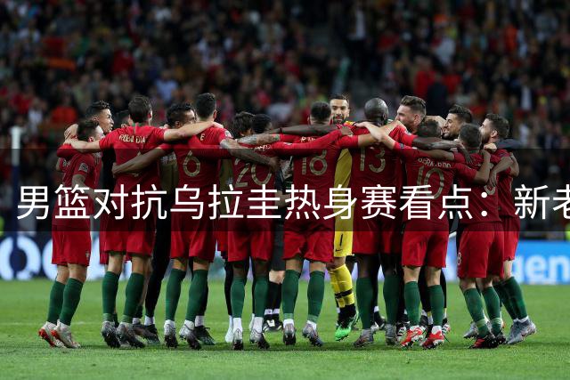 男篮对抗乌拉圭热身赛看点：新老球员齐登场，内线轮换成焦点