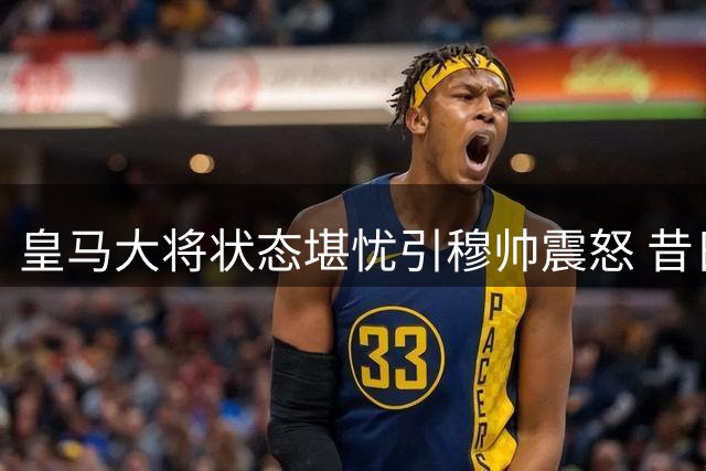 皇马大将状态堪忧引穆帅震怒 昔日天才恐步阿扎尔后尘