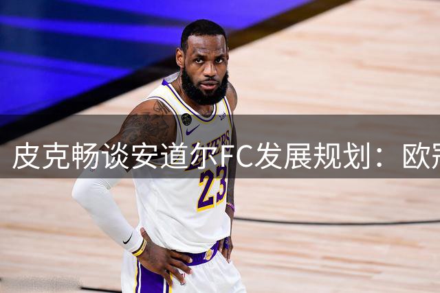 皮克畅谈安道尔FC发展规划：欧冠梦想不变 稳步迈向更高目标