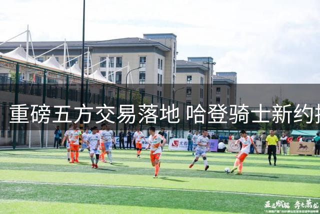 重磅五方交易落地 哈登骑士新约接近完成