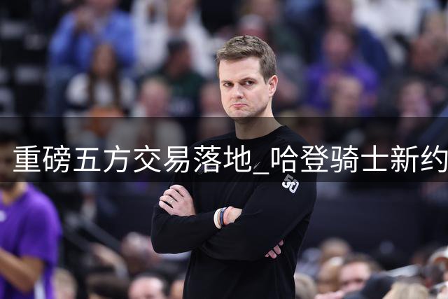 重磅五方交易落地 哈登骑士新约接近完成
