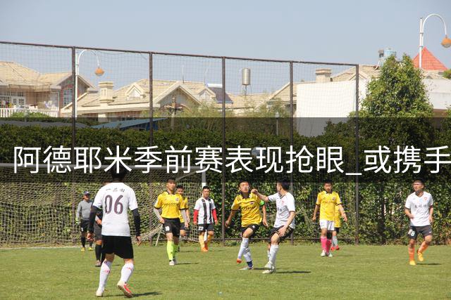 阿德耶米季前赛表现抢眼 或携手亚马尔拉菲尼亚组巴萨新三叉戟